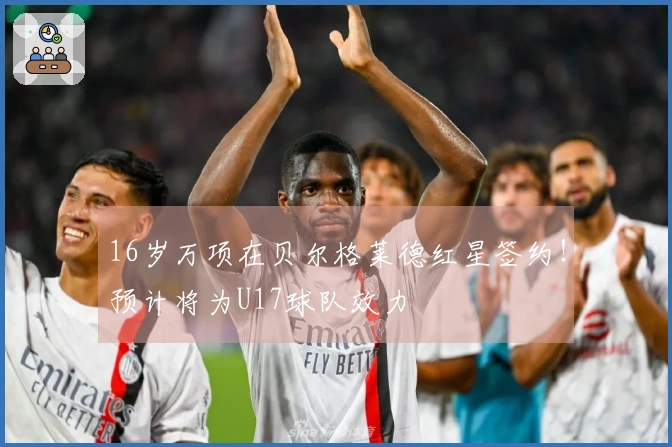 16岁万项在贝尔格莱德红星签约！预计将为U17球队效力