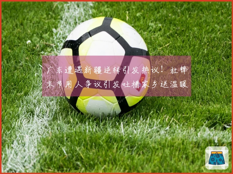 广东遭遇新疆逆转引发热议！杜锋末节用人争议引发吐槽家乡送温暖