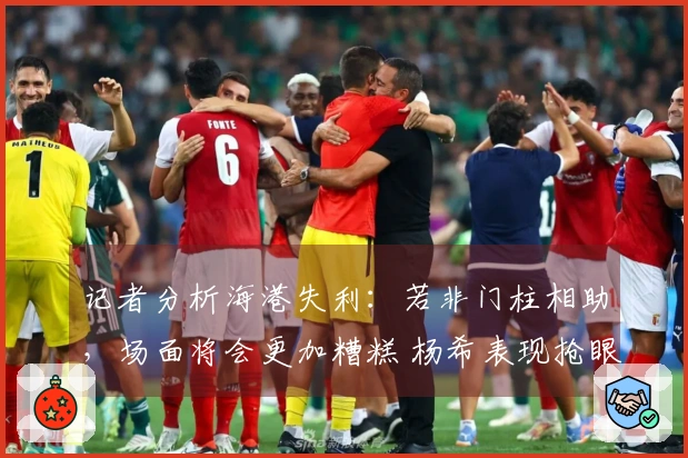 记者分析海港失利：若非门柱相助，场面将会更加糟糕 杨希表现抢眼