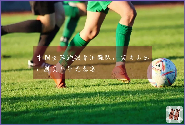 中国女篮迎战非洲强队，实力占优，胜负几乎无悬念