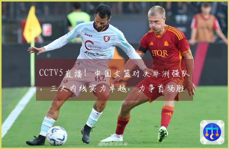 CCTV5直播！中国女篮对决非洲强队，三大内线实力卓越，力争首场胜利