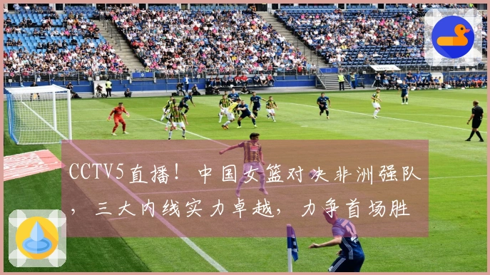 CCTV5直播！中国女篮对决非洲强队，三大内线实力卓越，力争首场胜利