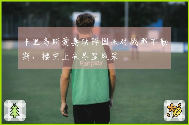 卡里乌斯爱妻助阵国米对战那不勒斯，镂空上衣尽显风采