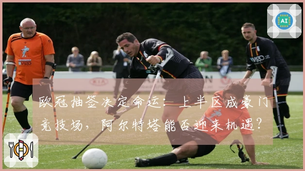 欧冠抽签决定命运：上半区成豪门竞技场，阿尔特塔能否迎来机遇？