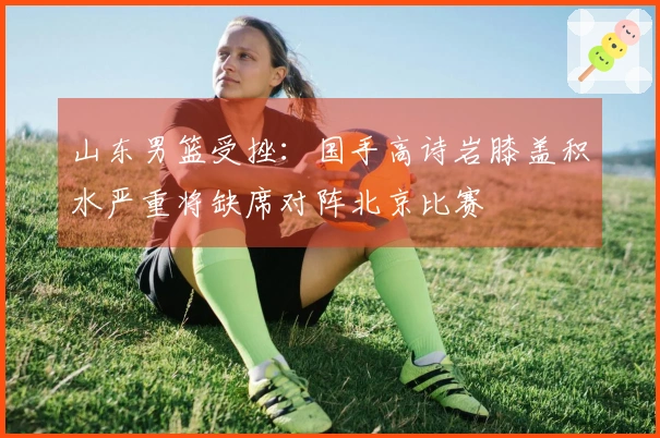 山东男篮受挫：国手高诗岩膝盖积水严重将缺席对阵北京比赛