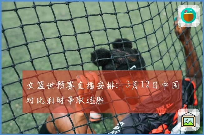 女篮世预赛直播安排：3月12日中国对比利时争取连胜