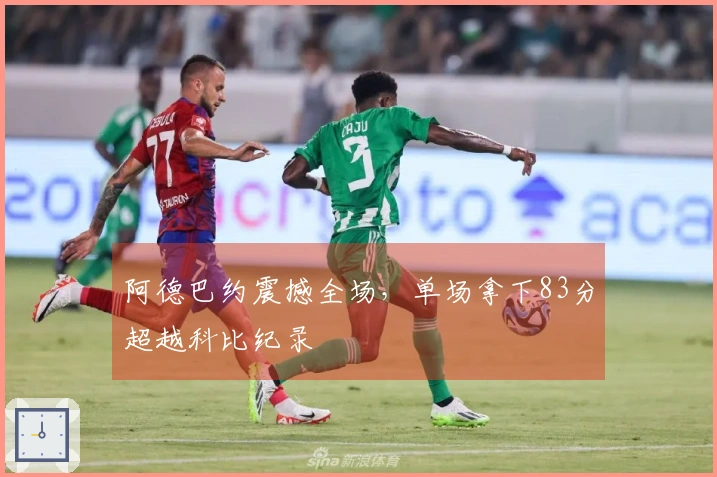 阿德巴约震撼全场，单场拿下83分超越科比纪录