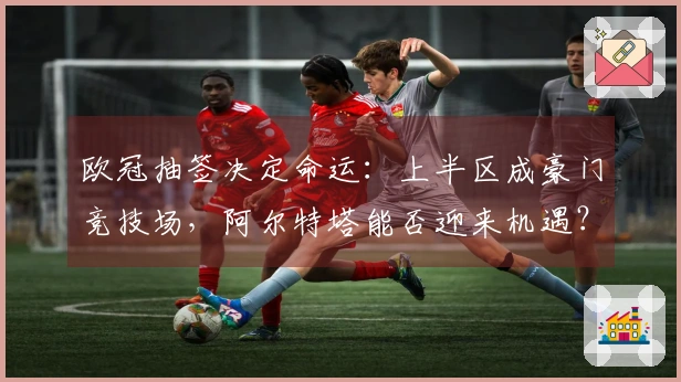 欧冠抽签决定命运：上半区成豪门竞技场，阿尔特塔能否迎来机遇？