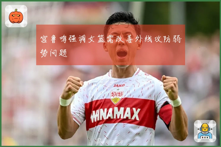 宫鲁鸣强调女篮需改善外线攻防弱势问题