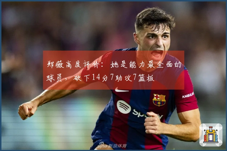 郑薇高度评价：她是能力最全面的球员，砍下14分7助攻7篮板