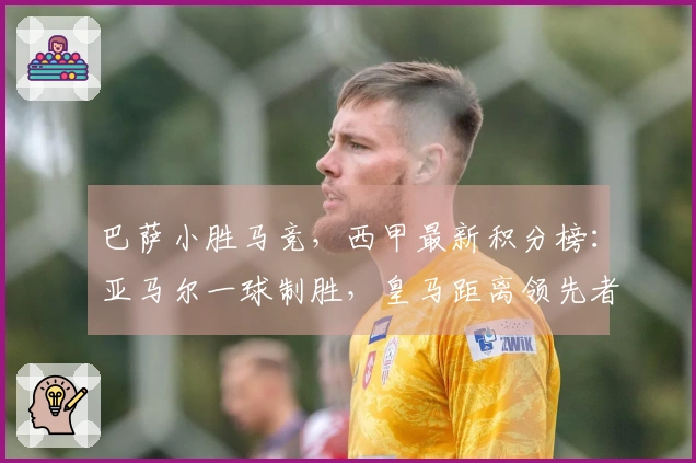 巴萨小胜马竞，西甲最新积分榜：亚马尔一球制胜，皇马距离领先者差4分