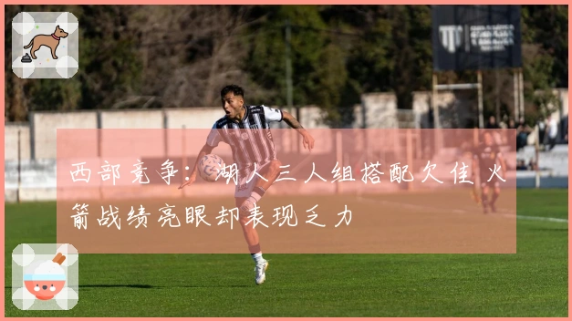 西部竞争：湖人三人组搭配欠佳 火箭战绩亮眼却表现乏力