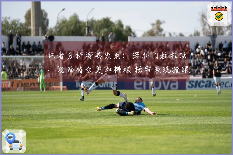 记者分析海港失利：若非门柱相助，场面将会更加糟糕 杨希表现抢眼