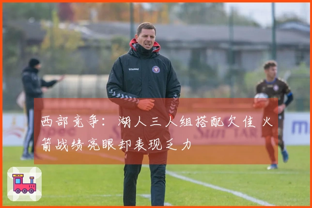 西部竞争：湖人三人组搭配欠佳 火箭战绩亮眼却表现乏力