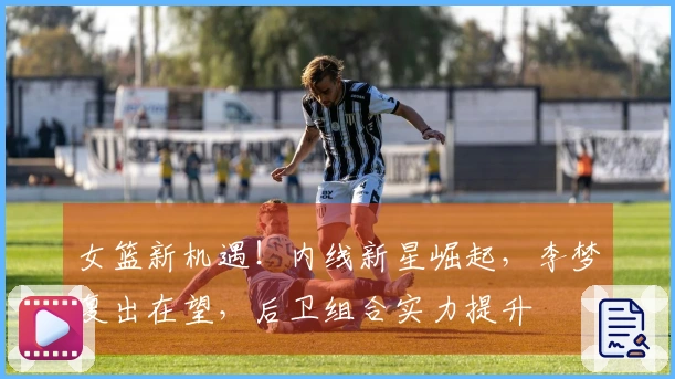 女篮新机遇！内线新星崛起，李梦复出在望，后卫组合实力提升