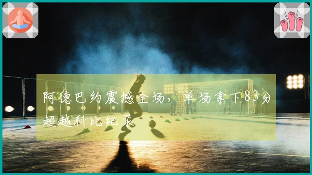 阿德巴约震撼全场，单场拿下83分超越科比纪录