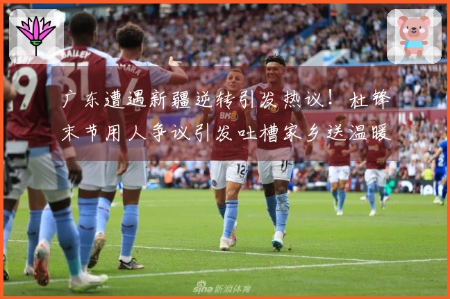 广东遭遇新疆逆转引发热议！杜锋末节用人争议引发吐槽家乡送温暖