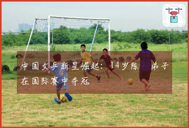 中国女乒新星崛起：14岁陈玘弟子在国际赛中夺冠